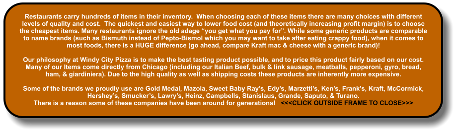 Restaurants carry hundreds of items in their inventory.  When choosing each of these items there are many choices with different levels of quality and cost.  The quickest and easiest way to lower food cost (and theoretically increasing profit margin) is to choose the cheapest items. Many restaurants ignore the old adage “you get what you pay for”. While some generic products are comparable to name brands (such as Bismuth instead of Pepto-Bismol which you may want to take after eating crappy food), when it comes to most foods, there is a HUGE difference (go ahead, compare Kraft mac & cheese with a generic brand)!  Our philosophy at Windy City Pizza is to make the best tasting product possible, and to price this product fairly based on our cost.  Many of our Items come directly from Chicago (including our Italian Beef, bulk & link sausage, meatballs, pepperoni, gyro, bread, ham, & giardiniera). Due to the high quality as well as shipping costs these products are inherently more expensive.  Some of the brands we proudly use are Gold Medal, Mazola, Sweet Baby Ray’s, Edy’s, Marzetti’s, Ken’s, Frank’s, Kraft, McCormick, Hershey’s, Smucker’s, Lawry’s, Heinz, Campbells, Stanislaus, Grande, Saputo, & Turano.   There is a reason some of these companies have been around for generations!   <<<CLICK OUTSIDE FRAME TO CLOSE>>>